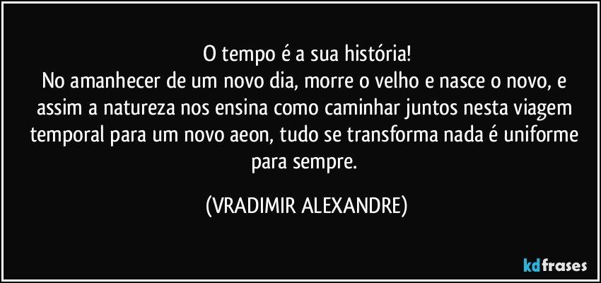 O tempo é a sua história!
No amanhecer de um novo dia, morre o velho e nasce o novo, e assim a natureza nos ensina como caminhar juntos nesta viagem temporal para um novo aeon, tudo se transforma nada é uniforme para sempre. (VRADIMIR ALEXANDRE)
