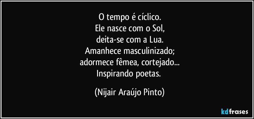 O tempo é cíclico.
Ele nasce com o Sol,
deita-se com a Lua.
Amanhece masculinizado;
adormece fêmea, cortejado...
Inspirando poetas. (Nijair Araújo Pinto)