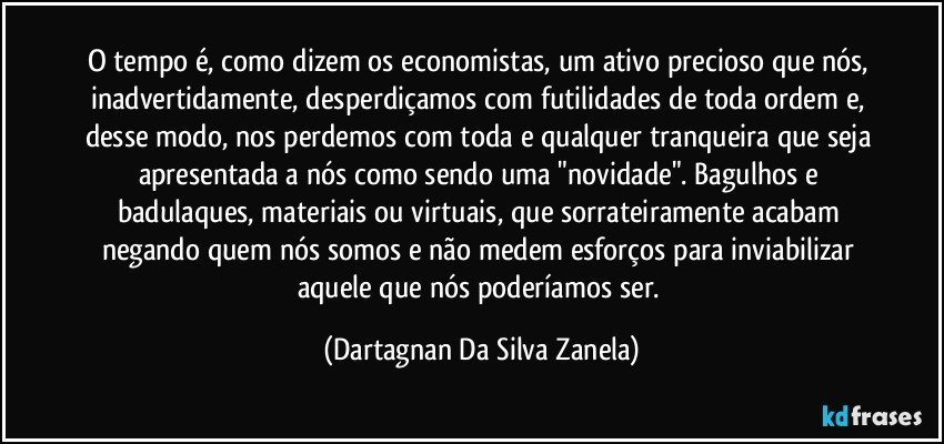 O tempo é, como dizem os economistas, um ativo precioso que nós, inadvertidamente, desperdiçamos com futilidades de toda ordem e, desse modo, nos perdemos com toda e qualquer tranqueira que seja apresentada a nós como sendo uma "novidade". Bagulhos e badulaques, materiais ou virtuais, que sorrateiramente acabam negando quem nós somos e não medem esforços para inviabilizar aquele que nós poderíamos ser. (Dartagnan Da Silva Zanela)