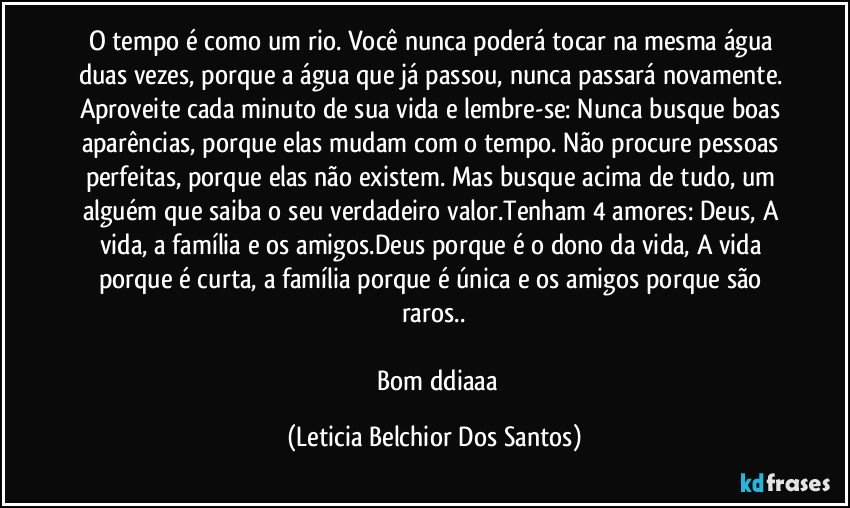 O tempo é como um rio. Você nunca poderá tocar na mesma água duas vezes, porque a água que já passou, nunca passará novamente. Aproveite cada minuto de sua vida e lembre-se: Nunca busque boas aparências, porque elas mudam com o tempo. Não procure pessoas perfeitas, porque elas não existem. Mas busque acima de tudo, um alguém que saiba o seu verdadeiro valor.Tenham 4 amores: Deus, A vida, a família e os amigos.Deus porque é o dono da vida, A vida porque é curta, a família porque é única e os amigos porque são raros..

        Bom ddiaaa (Leticia Belchior Dos Santos)