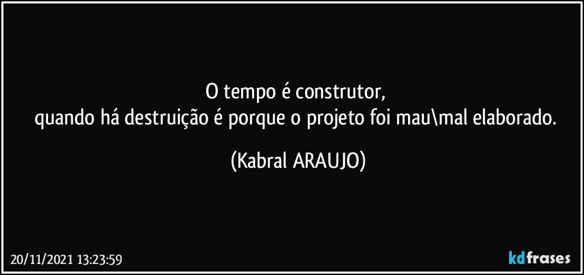 O tempo é construtor, 
quando há destruição é porque o projeto foi mau\mal elaborado. (KABRAL ARAUJO)