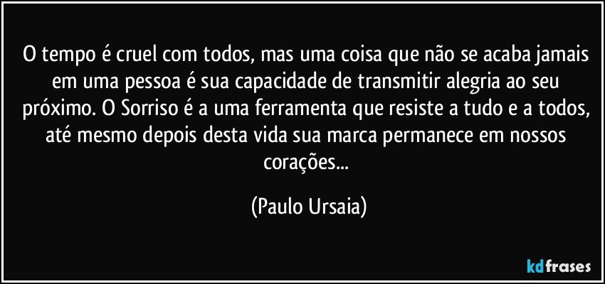 O tempo é cruel com todos, mas uma coisa que não se acaba jamais em uma pessoa é sua capacidade de transmitir alegria ao seu próximo. O Sorriso é a uma ferramenta que resiste a tudo e a todos, até mesmo depois desta vida sua marca permanece em nossos corações... (Paulo Ursaia)