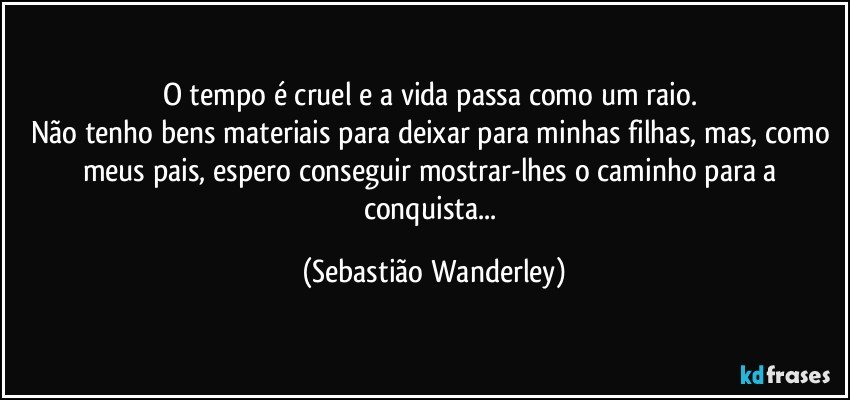 O tempo é cruel e a vida passa como um raio. 
Não tenho bens materiais para deixar para minhas filhas, mas, como meus pais, espero conseguir mostrar-lhes o caminho para a conquista... (Sebastião Wanderley)