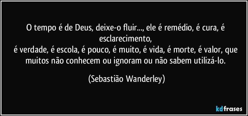 O tempo é de Deus, deixe-o fluir..., ele é remédio, é cura, é esclarecimento, 
é verdade, é escola, é pouco, é muito, é vida, é morte, é valor, que muitos não conhecem ou ignoram ou não sabem utilizá-lo. (Sebastião Wanderley)