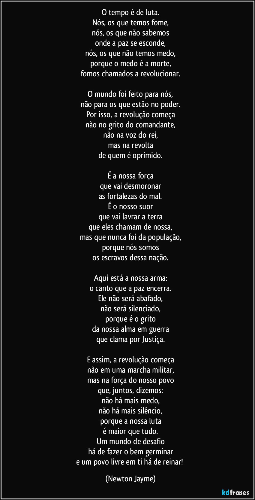 O tempo é de luta.
Nós, os que temos fome,
nós, os que não sabemos
onde a paz se esconde,
nós, os que não temos medo,
porque o medo é a morte,
fomos chamados a revolucionar.

O mundo foi feito para nós,
não para os que estão no poder.
Por isso, a revolução começa
não no grito do comandante,
não na voz do rei,
mas na revolta
de quem é oprimido.

É a nossa força
que vai desmoronar
as fortalezas do mal.
É o nosso suor
que vai lavrar a terra
que eles chamam de nossa,
mas que nunca foi da população,
porque nós somos
os escravos dessa nação.

Aqui está a nossa arma:
o canto que a paz encerra.
Ele não será abafado,
não será silenciado,
porque é o grito
da nossa alma em guerra
que clama por Justiça.

E assim, a revolução começa
não em uma marcha militar,
mas na força do nosso povo
que, juntos, dizemos:
não há mais medo,
não há mais silêncio,
porque a nossa luta
é maior que tudo.
Um mundo de desafio
há de fazer o bem germinar
e um povo livre em ti há de reinar! (Newton Jayme)