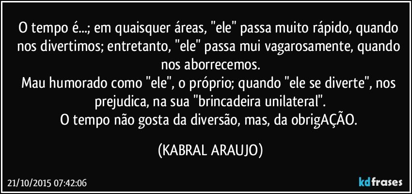 O tempo é...; em quaisquer áreas, "ele" passa muito rápido, quando nos divertimos; entretanto, "ele" passa mui vagarosamente, quando nos aborrecemos.
Mau humorado como "ele", o próprio; quando "ele se diverte", nos prejudica,  na sua "brincadeira unilateral".
O tempo não gosta da diversão, mas, da obrigAÇÃO. (KABRAL ARAUJO)