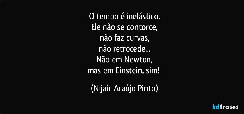 O tempo é inelástico.
Ele não se contorce,
não faz curvas,
não retrocede...
Não em Newton,
mas em Einstein, sim! (Nijair Araújo Pinto)