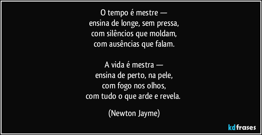 O tempo é mestre —
ensina de longe, sem pressa,
com silêncios que moldam,
com ausências que falam.

A vida é mestra —
ensina de perto, na pele,
com fogo nos olhos,
com tudo o que arde e revela. (Newton Jayme)
