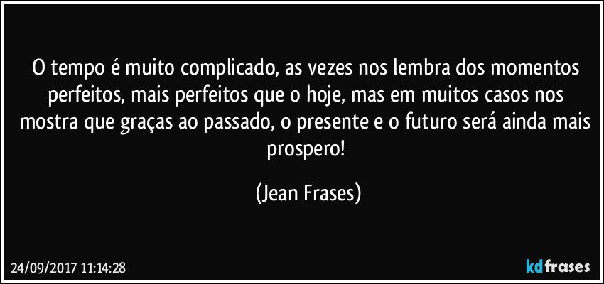 O tempo é muito complicado, as vezes nos lembra dos momentos perfeitos, mais perfeitos que o hoje, mas em muitos casos nos mostra que graças ao passado, o presente e o futuro será ainda mais prospero! (Jean Frases)