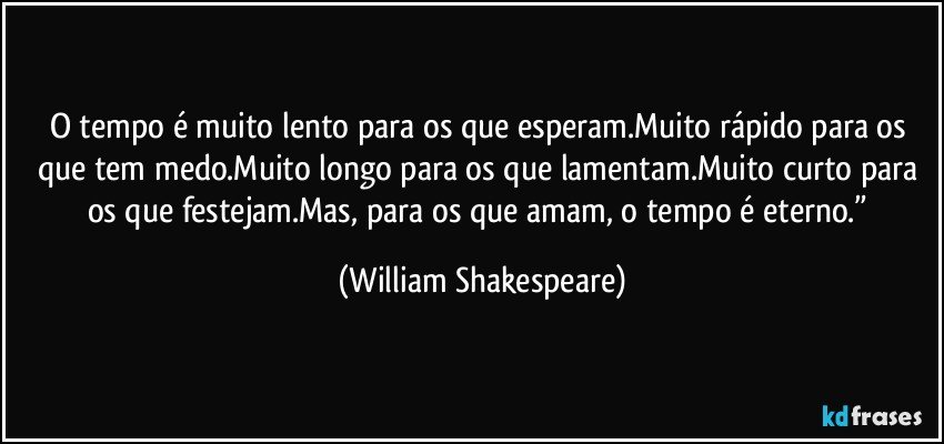 O tempo é muito lento para os que esperam.Muito rápido para os que tem medo.Muito longo para os que lamentam.Muito curto para os que festejam.Mas, para os que amam, o tempo é eterno.” (William Shakespeare)
