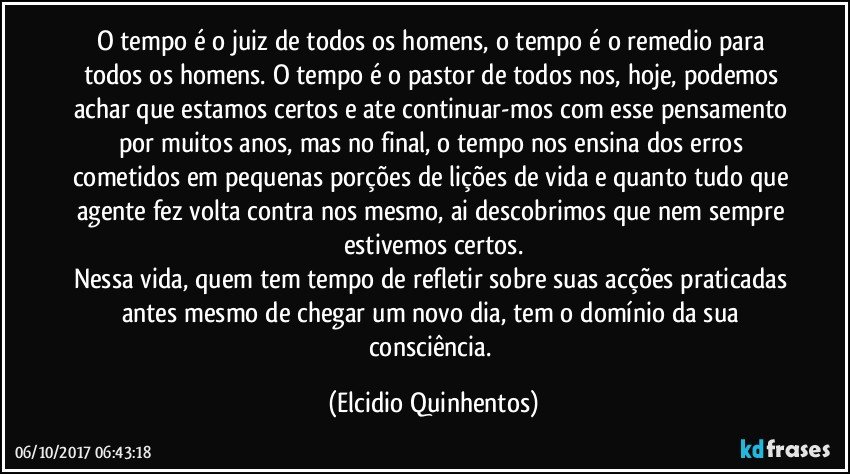 O tempo é o juiz de todos os homens, o tempo é o remedio para todos os homens. O tempo é o pastor de todos nos, hoje, podemos achar que estamos certos e ate continuar-mos com esse pensamento por muitos anos, mas no final, o tempo nos ensina dos erros cometidos em pequenas porções de lições de vida e quanto tudo que agente fez volta contra nos mesmo, ai descobrimos que nem sempre estivemos certos.
Nessa vida, quem tem tempo de refletir sobre suas acções praticadas antes mesmo de chegar um novo dia, tem o domínio da sua consciência. (Elcidio Quinhentos)