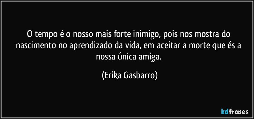 O tempo é o nosso mais forte inimigo, pois nos mostra do nascimento no aprendizado da vida, em aceitar a morte que és a nossa única amiga. (Erika Gasbarro)