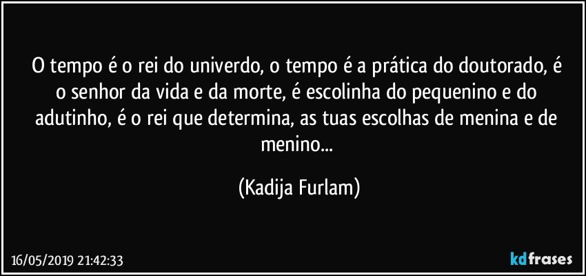 O tempo é  o rei do univerdo, o tempo é  a prática do doutorado,  é  o  senhor da vida e da morte, é  escolinha do pequenino e do adutinho,  é  o rei que determina, as tuas escolhas de menina e de menino... (Kadija Furlam)