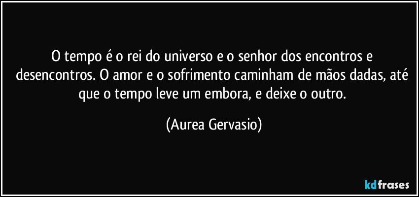 O tempo é o rei do universo e o senhor dos encontros e desencontros. O amor e o sofrimento caminham de mãos dadas, até que o tempo leve um embora, e deixe o outro. (Aurea Gervasio)