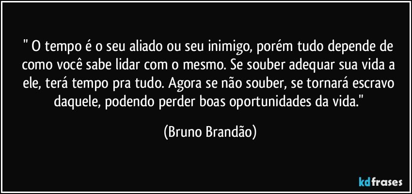 " O tempo é o seu aliado ou seu inimigo, porém tudo depende de como você sabe lidar com o mesmo. Se souber adequar sua vida a ele, terá tempo pra tudo. Agora se não souber, se tornará escravo daquele, podendo perder boas oportunidades da vida." (Bruno Brandão)