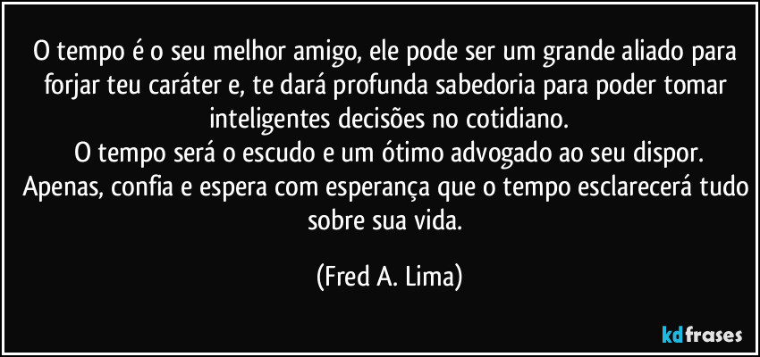 O tempo é o seu melhor amigo, ele pode ser um grande aliado para forjar teu caráter e, te dará profunda sabedoria para poder tomar inteligentes decisões no cotidiano.
O tempo será o escudo e um ótimo advogado ao seu dispor.
Apenas, confia e espera com esperança que o tempo esclarecerá tudo sobre sua vida. (Fred A. Lima)