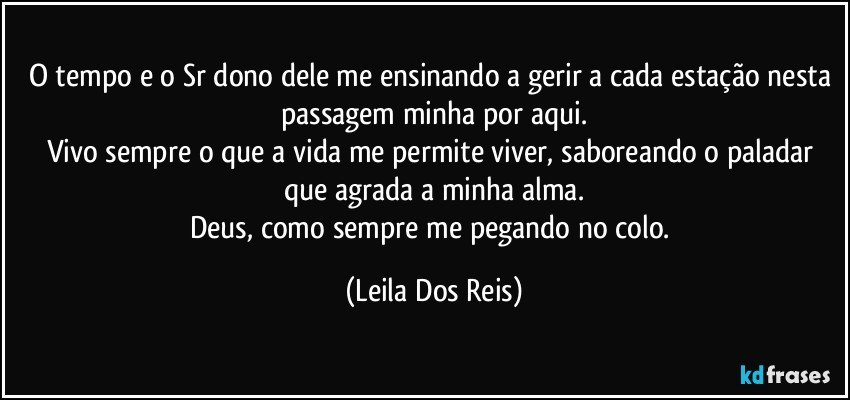 O tempo e o Sr dono dele me ensinando a gerir a cada estação nesta passagem minha por aqui.
Vivo sempre o que a vida me permite viver, saboreando o paladar que agrada a minha alma.
Deus, como sempre me pegando no colo. (Leila Dos Reis)