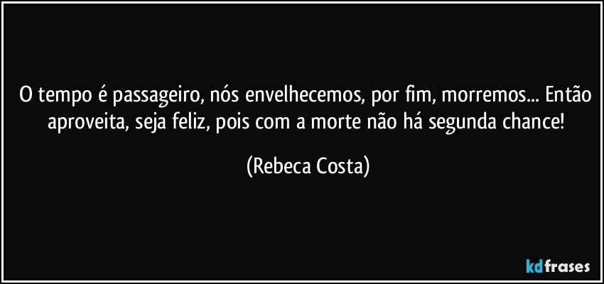 O tempo é passageiro, nós envelhecemos, por fim, morremos... Então aproveita, seja feliz, pois com a morte não há segunda chance! (Rebeca Costa)