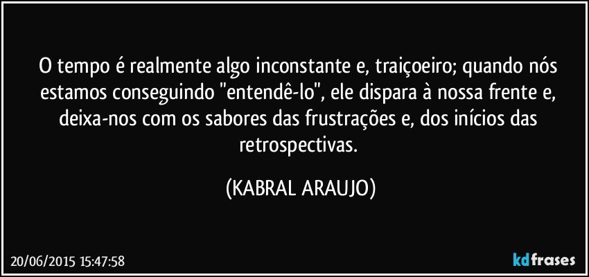 O tempo é realmente algo inconstante e, traiçoeiro; quando nós estamos conseguindo "entendê-lo", ele dispara à nossa frente e, deixa-nos com os sabores das frustrações e, dos inícios das retrospectivas. (KABRAL ARAUJO)