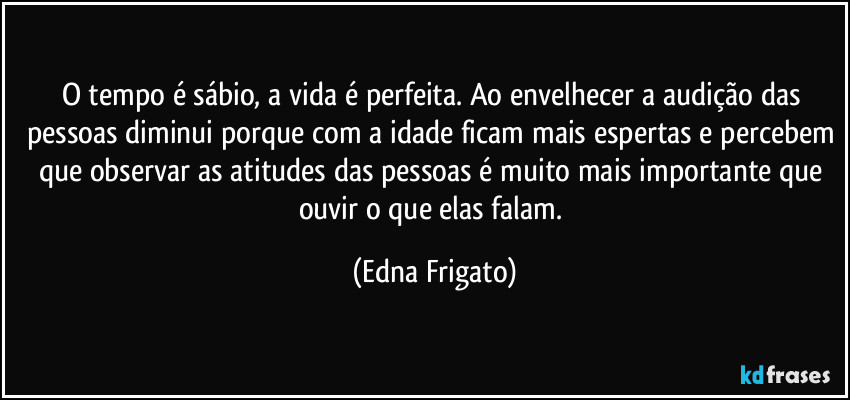 O tempo é sábio, a vida é perfeita. Ao envelhecer a audição das pessoas diminui porque com a idade ficam mais espertas e percebem que observar as atitudes das pessoas é muito mais importante que ouvir o que elas falam. (Edna Frigato)