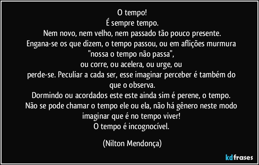 ⁠O tempo! 
É sempre tempo.
Nem novo, nem velho, nem passado tão pouco presente.
Engana-se os que dizem, o tempo passou, ou em aflições murmura "nossa o tempo não passa", 
ou corre, ou acelera, ou urge, ou 
perde-se. Peculiar a cada ser, esse imaginar perceber é também do que o observa.
Dormindo ou acordados este este ainda sim é perene, o tempo. 
Não se pode chamar o tempo ele ou ela, não há gênero neste modo imaginar que é no tempo viver! 
O tempo é incognocível. (Nilton Mendonça)