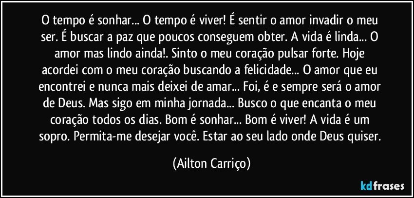 O tempo é sonhar... O tempo é viver! É sentir o amor invadir o meu ser. É buscar a paz que poucos conseguem obter. A vida é linda... O amor mas lindo ainda!. Sinto o meu coração pulsar forte.  Hoje acordei com o meu coração buscando a felicidade... O amor que eu encontrei e nunca mais deixei de amar... Foi, é e sempre será o amor de Deus.  Mas sigo em minha jornada...  Busco o que  encanta o meu coração todos os dias. Bom  é sonhar... Bom é viver! A vida é um sopro.  Permita-me desejar você.  Estar ao seu lado onde Deus quiser. (Ailton Carriço)