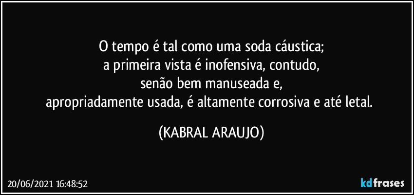 O tempo é tal como uma soda cáustica;
a primeira vista é inofensiva, contudo,
senão bem manuseada e,
apropriadamente usada, é altamente corrosiva e até letal. (KABRAL ARAUJO)