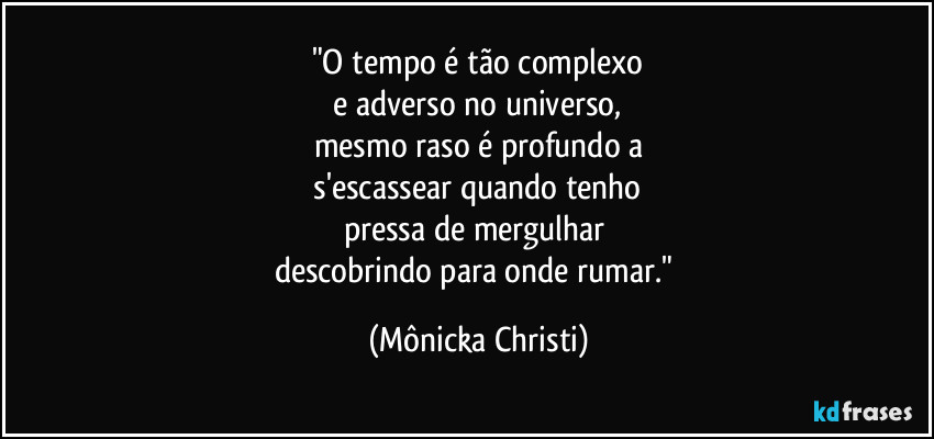 "O tempo é tão complexo
 e adverso no universo, 
mesmo raso é profundo a
 s'escassear quando tenho 
pressa de mergulhar 
descobrindo para onde rumar." (Mônicka Christi)