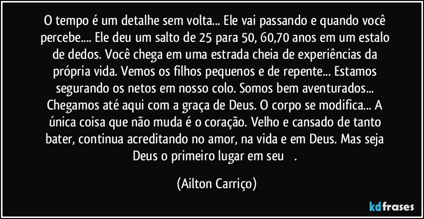 O tempo é um detalhe sem volta... Ele vai passando e quando você percebe... Ele deu um salto de 25 para 50, 60,70 anos em um estalo de dedos. Você chega em uma estrada cheia de experiências da própria vida. Vemos os filhos pequenos e de repente... Estamos segurando os netos em nosso colo.  Somos bem aventurados... Chegamos até aqui com a graça de Deus. O corpo se modifica... A única coisa que não muda é o coração. Velho e cansado de tanto bater, continua acreditando no amor, na vida e em Deus. Mas seja Deus o primeiro lugar em seu ❤️. (Ailton Carriço)