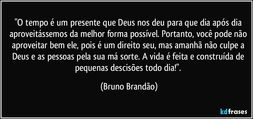 "O tempo é um presente que Deus nos deu para que dia após dia aproveitássemos da melhor forma possível. Portanto, você pode não aproveitar bem ele, pois é um direito seu, mas amanhã não culpe a Deus e as pessoas pela sua má sorte. A vida é feita e construída de pequenas descisões todo dia!". (Bruno Brandão)