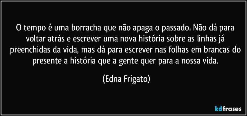 O tempo é uma borracha que não  apaga o passado. Não dá para voltar atrás e escrever uma nova história sobre as linhas já preenchidas da vida, mas dá para escrever nas folhas em brancas do presente a história que a gente quer para a nossa vida. (Edna Frigato)