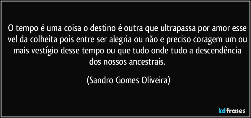 O tempo é uma coisa o destino é outra que ultrapassa por amor esse vel da colheita pois entre ser alegria ou não e preciso coragem um ou mais vestígio desse tempo ou que tudo onde tudo a descendência dos nossos ancestrais. (Sandro Gomes Oliveira)