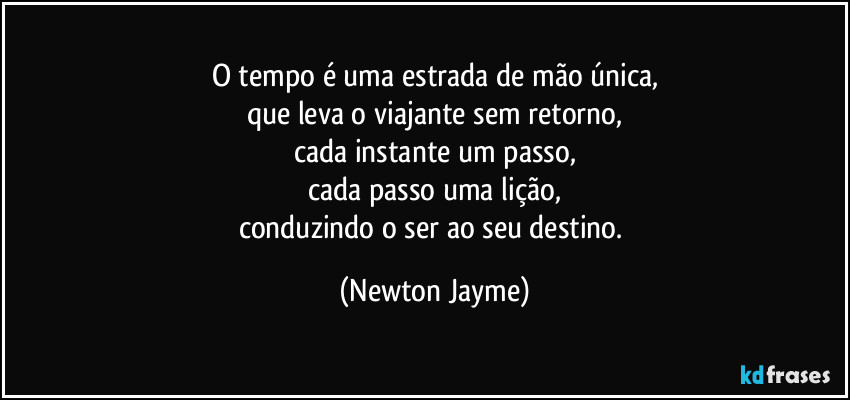 O tempo é uma estrada de mão única,
que leva o viajante sem retorno,
cada instante um passo,
cada passo uma lição,
conduzindo o ser ao seu destino. (Newton Jayme)