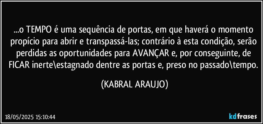 ...o TEMPO é uma sequência de portas, em que haverá o momento propício para abrir e transpassá-las; contrário à esta condição, serão perdidas as oportunidades para AVANÇAR e, por conseguinte, de FICAR inerte\estagnado dentre as portas e, preso no passado\tempo. (KABRAL ARAUJO)