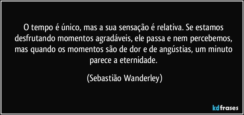 O tempo é único, mas a sua sensação é relativa. Se estamos desfrutando momentos agradáveis, ele passa e nem percebemos, mas quando os momentos são de dor e de angústias, um minuto parece a eternidade. (Sebastião Wanderley)