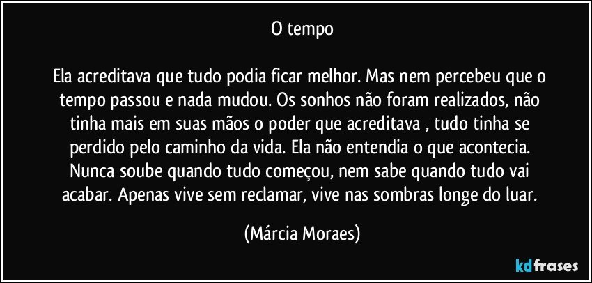 O tempo

Ela acreditava que tudo podia ficar melhor. Mas nem percebeu que o tempo passou e nada mudou. Os sonhos não foram realizados, não tinha mais em suas mãos o poder que acreditava , tudo tinha se perdido pelo caminho da vida. Ela não entendia o que acontecia. Nunca soube quando tudo começou, nem sabe quando tudo vai acabar. Apenas vive sem reclamar, vive nas sombras longe do luar. (Márcia Moraes)