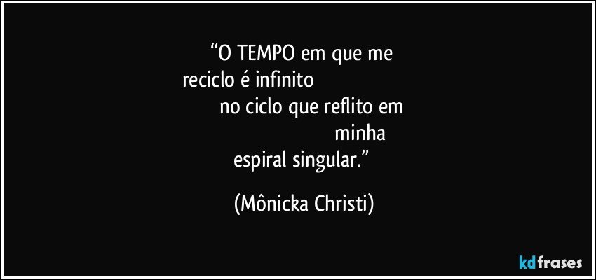 “O TEMPO em que me 
reciclo é infinito                                                                                                                           no ciclo que reflito em                                                                                                                     minha espiral singular.” (Mônicka Christi)