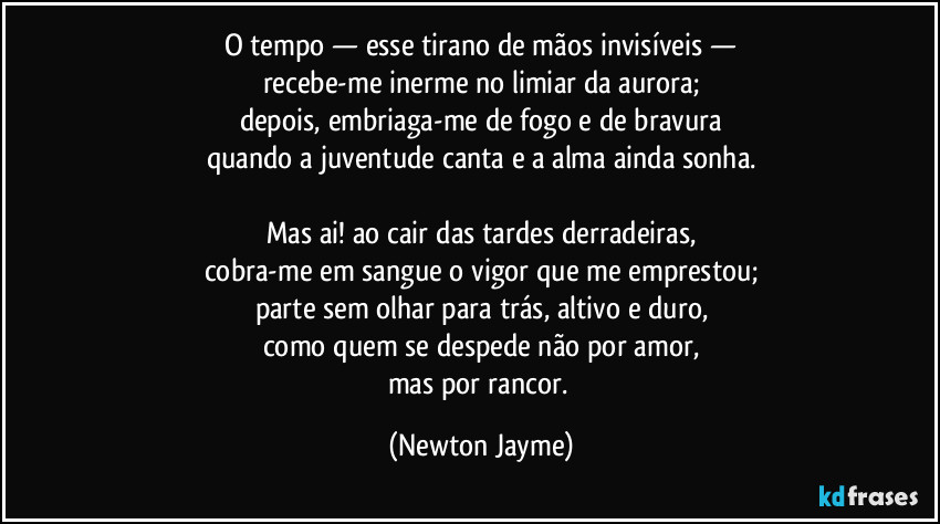 O tempo — esse tirano de mãos invisíveis —
recebe-me inerme no limiar da aurora;
depois, embriaga-me de fogo e de bravura
quando a juventude canta e a alma ainda sonha.

Mas ai! ao cair das tardes derradeiras,
cobra-me em sangue o vigor que me emprestou;
parte sem olhar para trás, altivo e duro,
como quem se despede não por amor,
mas por rancor. (Newton Jayme)