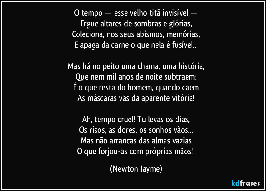 O tempo — esse velho titã invisível —
Ergue altares de sombras e glórias,
Coleciona, nos seus abismos, memórias,
E apaga da carne o que nela é fusível...

Mas há no peito uma chama, uma história,
Que nem mil anos de noite subtraem:
É o que resta do homem, quando caem
As máscaras vãs da aparente vitória!

Ah, tempo cruel! Tu levas os dias,
Os risos, as dores, os sonhos vãos...
Mas não arrancas das almas vazias
O que forjou-as com próprias mãos! (Newton Jayme)