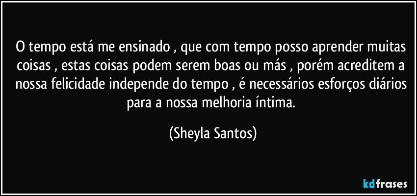 O tempo está me ensinado , que com tempo posso aprender muitas coisas , estas coisas podem serem boas ou más , porém acreditem a nossa felicidade independe do tempo , é necessários esforços diários para a nossa melhoria íntima. (Sheyla Santos)