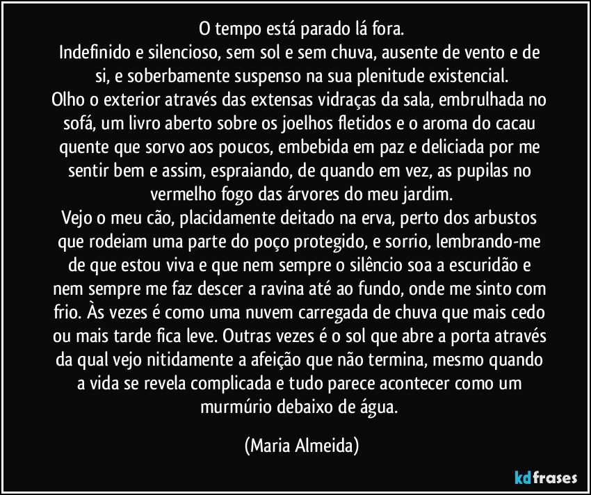 O tempo está parado lá fora.
Indefinido e silencioso, sem sol e sem chuva, ausente de vento e de si, e soberbamente suspenso na sua plenitude existencial.
Olho o exterior através das extensas vidraças da sala, embrulhada no sofá, um livro aberto sobre os joelhos fletidos e o aroma do cacau quente que sorvo aos poucos, embebida em paz e deliciada por me sentir bem e assim, espraiando, de quando em vez, as pupilas no vermelho fogo das árvores do meu jardim.
Vejo o meu cão, placidamente deitado na erva, perto dos arbustos que rodeiam uma parte do poço protegido, e sorrio, lembrando-me de que estou viva e que nem sempre o silêncio soa a escuridão e nem sempre me faz descer a ravina até ao fundo, onde me sinto com frio. Às vezes é como uma nuvem carregada de chuva que mais cedo ou mais tarde fica leve. Outras vezes é o sol que abre a porta através da qual vejo nitidamente a afeição que não termina, mesmo quando a vida se revela complicada e tudo parece acontecer como um murmúrio debaixo de água. (Maria Almeida)