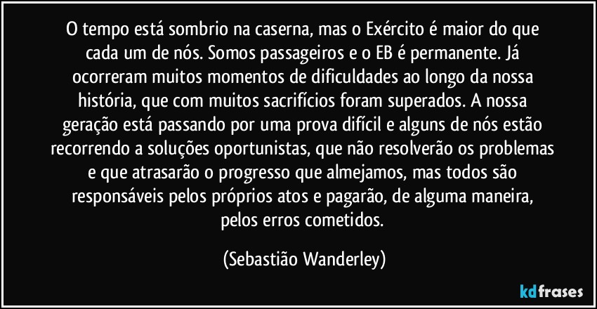 O tempo está sombrio na caserna, mas o Exército é maior do que cada um de nós. Somos passageiros e o EB é permanente. Já ocorreram muitos momentos de dificuldades ao longo da nossa história, que com muitos sacrifícios foram superados. A nossa geração está passando por uma prova difícil e alguns de nós estão recorrendo a soluções oportunistas, que não resolverão os problemas e que atrasarão o progresso que almejamos, mas todos são responsáveis pelos próprios atos e pagarão, de alguma maneira, pelos erros cometidos. (Sebastião Wanderley)