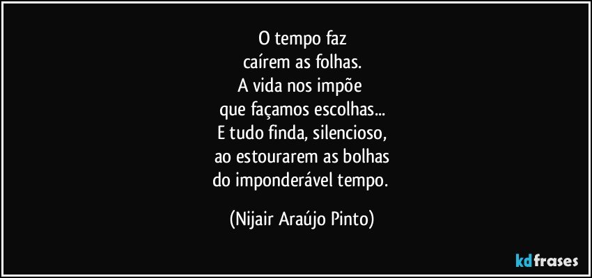 O tempo faz
caírem as folhas.
A vida nos impõe 
que façamos escolhas...
E tudo finda, silencioso,
ao estourarem as bolhas
do imponderável tempo. (Nijair Araújo Pinto)