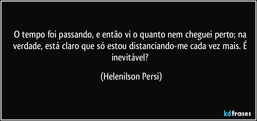 O tempo foi passando, e então vi o quanto nem cheguei perto; na verdade, está claro que só estou distanciando-me cada vez mais. É inevitável? (Helenilson Persi)