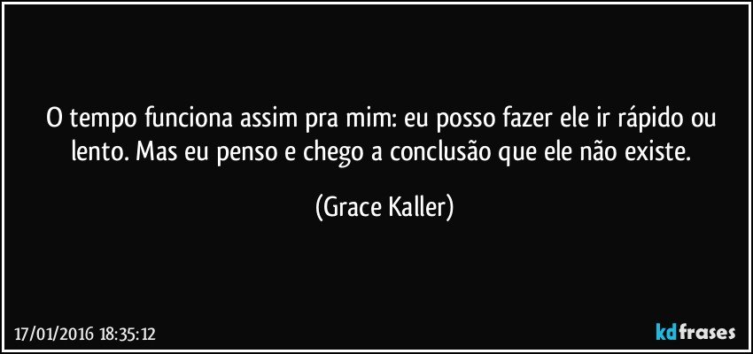O tempo funciona assim pra mim: eu posso fazer ele ir rápido ou lento. Mas eu penso e chego a conclusão que ele não existe. (Grace Kaller)