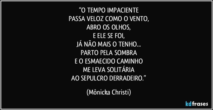 “O TEMPO IMPACIENTE
PASSA VELOZ COMO O VENTO,
ABRO OS OLHOS,
E ELE SE FOI,
JÁ NÃO MAIS O TENHO...
PARTO PELA SOMBRA
E O ESMAECIDO CAMINHO
ME LEVA SOLITÁRIA
 AO SEPULCRO DERRADEIRO.” (Mônicka Christi)