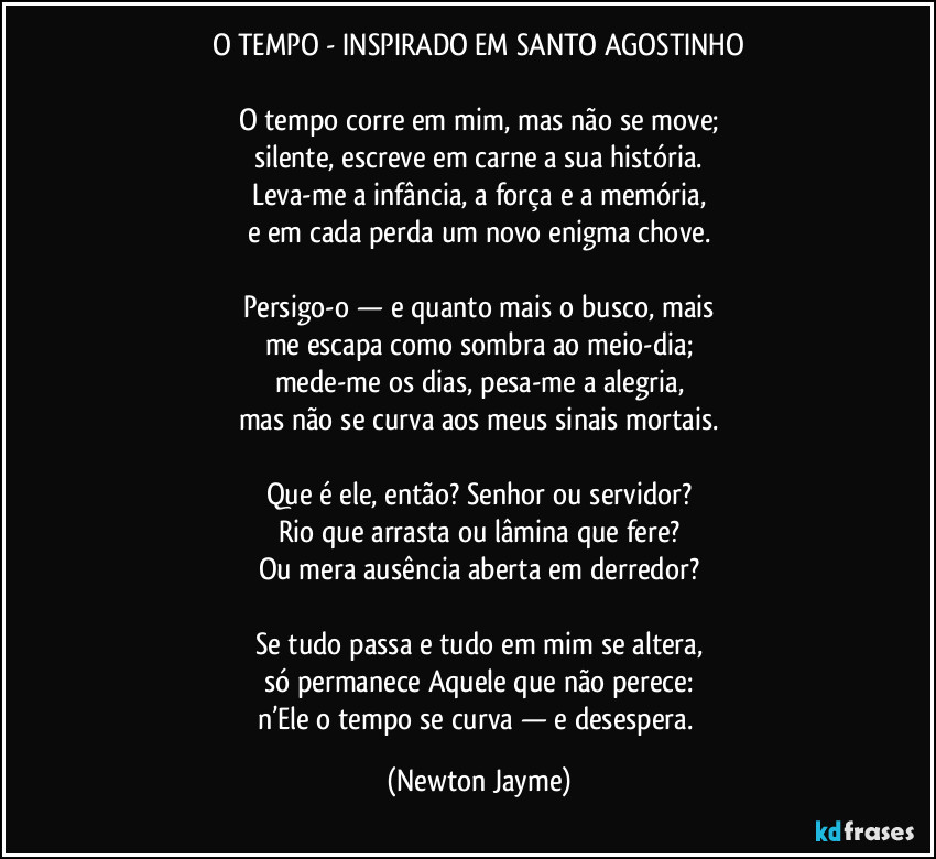 O TEMPO - INSPIRADO EM SANTO AGOSTINHO

O tempo corre em mim, mas não se move;
silente, escreve em carne a sua história.
Leva-me a infância, a força e a memória,
e em cada perda um novo enigma chove.

Persigo-o — e quanto mais o busco, mais
me escapa como sombra ao meio-dia;
mede-me os dias, pesa-me a alegria,
mas não se curva aos meus sinais mortais.

Que é ele, então? Senhor ou servidor?
Rio que arrasta ou lâmina que fere?
Ou mera ausência aberta em derredor?

Se tudo passa e tudo em mim se altera,
só permanece Aquele que não perece:
n’Ele o tempo se curva — e desespera. (Newton Jayme)