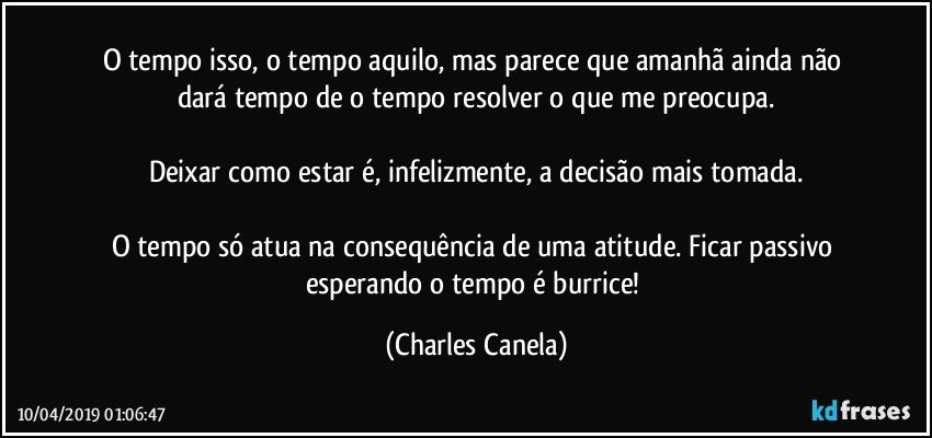 O tempo isso, o tempo aquilo, mas parece que amanhã ainda não dará tempo de o tempo resolver o que me preocupa.

Deixar como estar é, infelizmente, a decisão mais tomada.

O tempo só atua na consequência de uma atitude. Ficar passivo esperando o tempo é burrice! (Charles Canela)