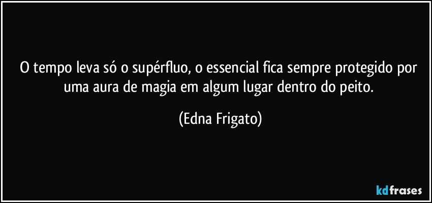 O tempo leva só o supérfluo, o essencial fica sempre protegido por uma aura de magia em algum lugar dentro do peito. (Edna Frigato)