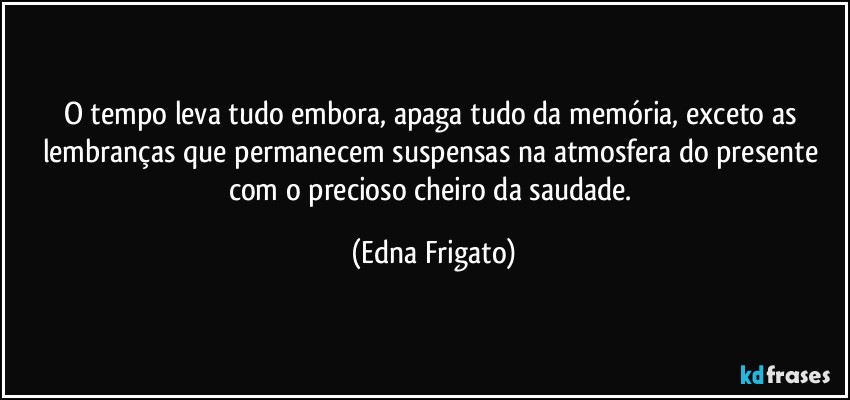 O tempo leva tudo embora, apaga tudo da memória, exceto as lembranças que permanecem suspensas na atmosfera do presente com o precioso cheiro da saudade. (Edna Frigato)